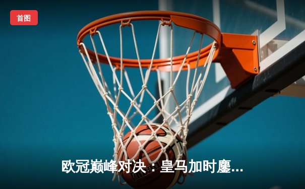 欧冠巅峰对决：皇马加时鏖战3-2力克拜仁，维尼修斯双响闪耀伯纳乌