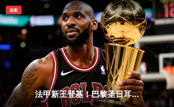 法甲新王登基！巴黎圣日耳曼主场3-1力克莱比锡，姆巴佩梅开二度锁定胜局