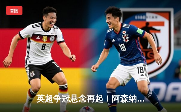 英超争冠悬念再起！阿森纳3-1力克曼联，萨卡传射主导逆转胜局