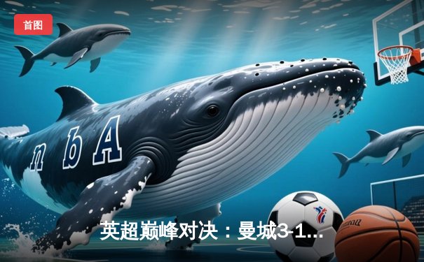 英超巅峰对决：曼城3-1逆转曼联，哈兰德双响锁定胜局