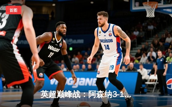 英超巅峰战：阿森纳3-1逆转利物浦，萨卡传射建功改写争冠格局